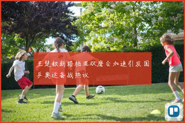 王楚钦新搭档混双磨合加速引发国乒奥运备战热议