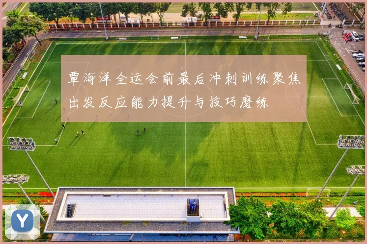 覃海洋全运会前最后冲刺训练聚焦出发反应能力提升与技巧磨练