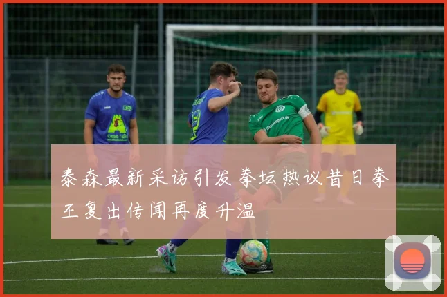 泰森最新采访引发拳坛热议昔日拳王复出传闻再度升温