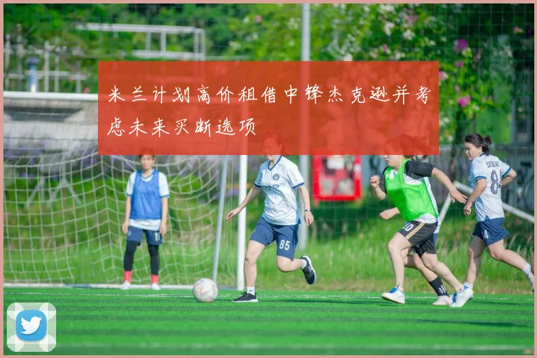 米兰计划高价租借中锋杰克逊并考虑未来买断选项