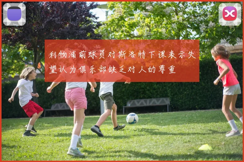 利物浦前球员对斯洛特下课表示失望认为俱乐部缺乏对人的尊重