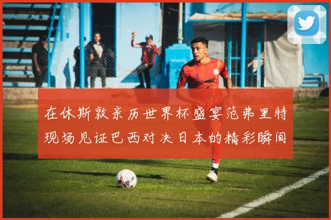 在休斯敦亲历世界杯盛宴范弗里特现场见证巴西对决日本的精彩瞬间