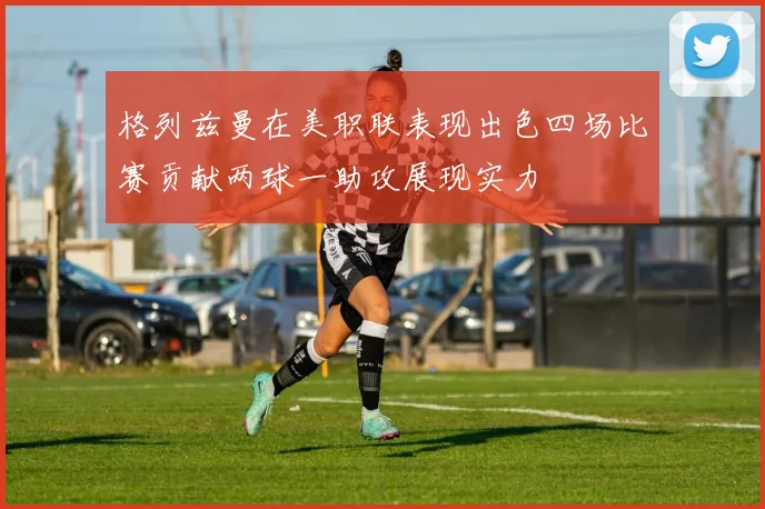 格列兹曼在美职联表现出色四场比赛贡献两球一助攻展现实力