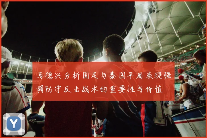 马德兴分析国足与泰国平局表现强调防守反击战术的重要性与价值