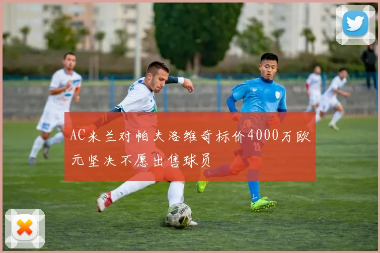 AC米兰对帕夫洛维奇标价4000万欧元坚决不愿出售球员