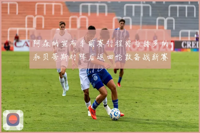 阿森纳宣布季前赛行程将与赫罗纳和贝蒂斯对阵后返回伦敦备战新赛季