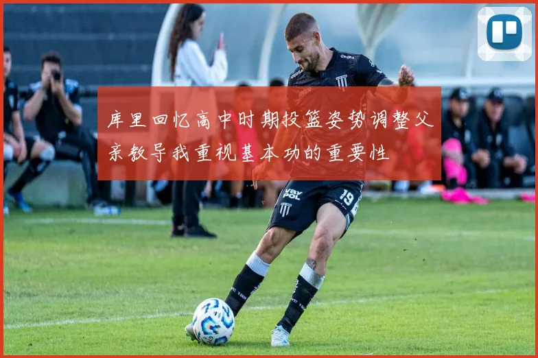 库里回忆高中时期投篮姿势调整父亲教导我重视基本功的重要性