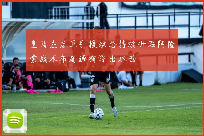 皇马左后卫引援动态持续升温阿隆索战术布局逐渐浮出水面