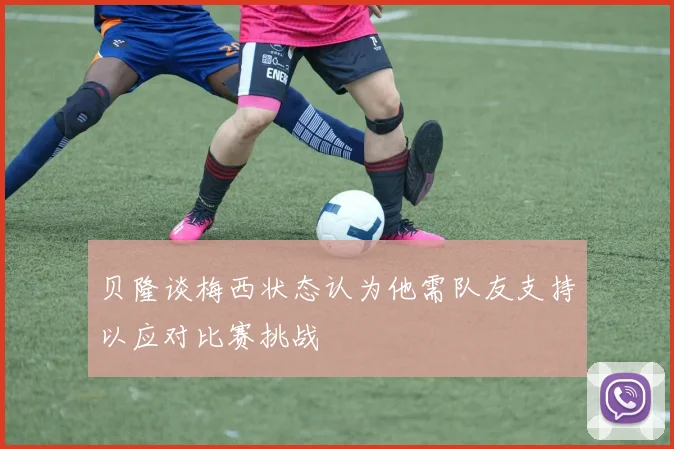 贝隆谈梅西状态认为他需队友支持以应对比赛挑战