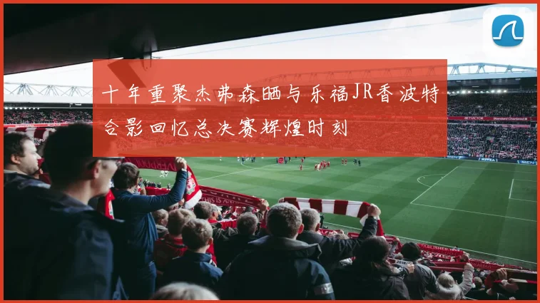 十年重聚杰弗森晒与乐福JR香波特合影回忆总决赛辉煌时刻