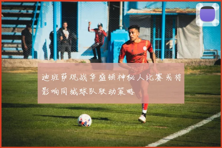 迪班萨观战华盛顿神秘人比赛或将影响同城球队联动策略