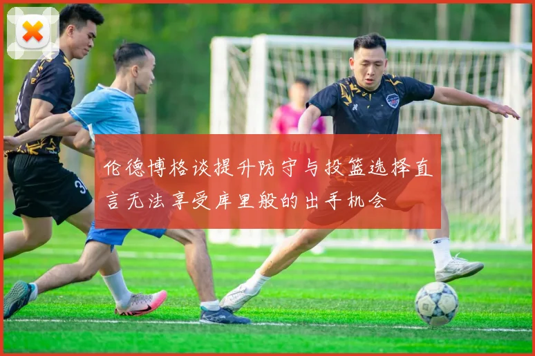 伦德博格谈提升防守与投篮选择直言无法享受库里般的出手机会