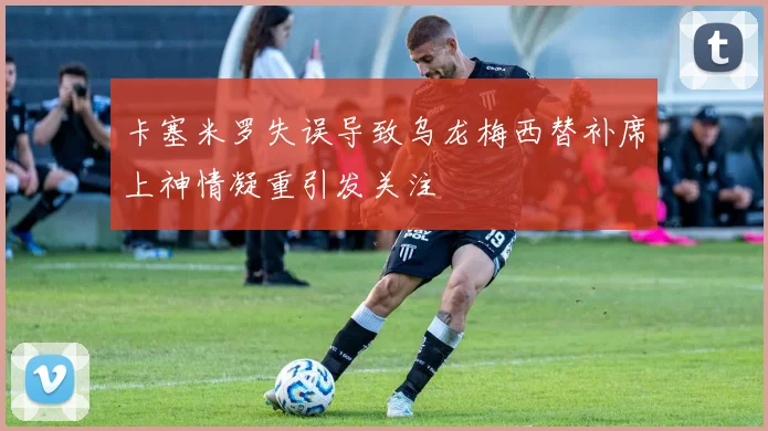 卡塞米罗失误导致乌龙梅西替补席上神情凝重引发关注