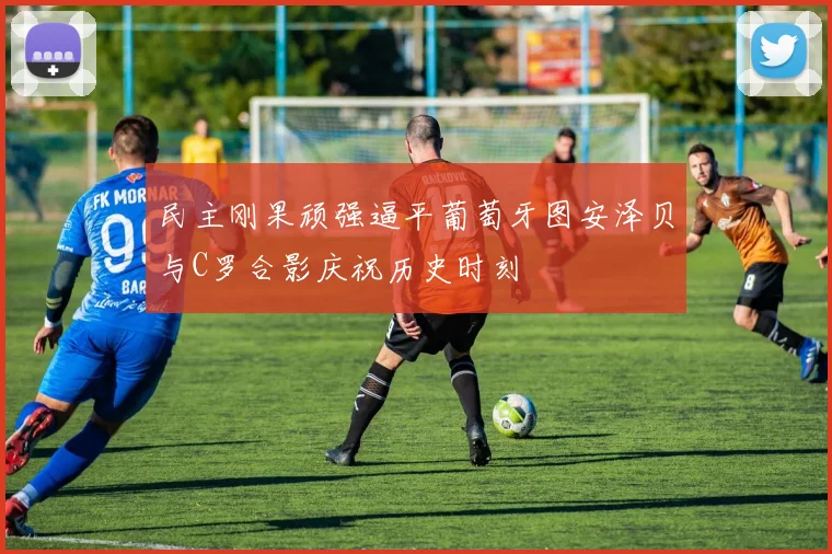 民主刚果顽强逼平葡萄牙图安泽贝与C罗合影庆祝历史时刻