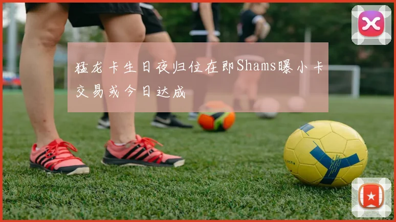猛龙卡生日夜归位在即Shams曝小卡交易或今日达成