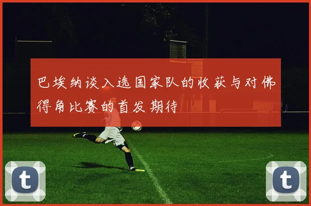 巴埃纳谈入选国家队的收获与对佛得角比赛的首发期待