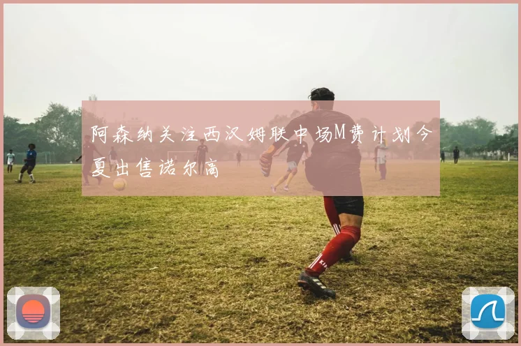 阿森纳关注西汉姆联中场M费计划今夏出售诺尔高