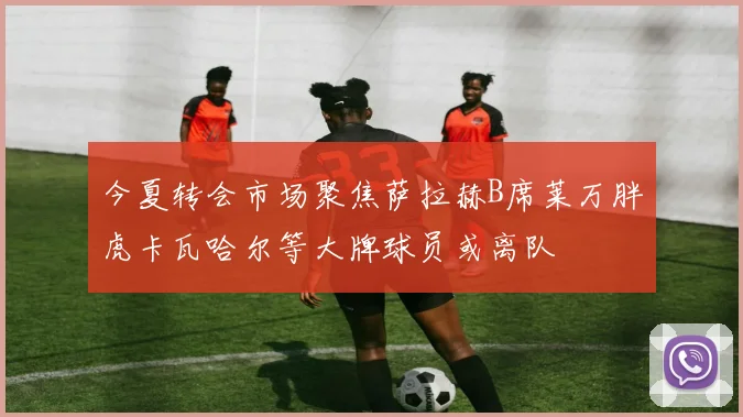 今夏转会市场聚焦萨拉赫B席莱万胖虎卡瓦哈尔等大牌球员或离队