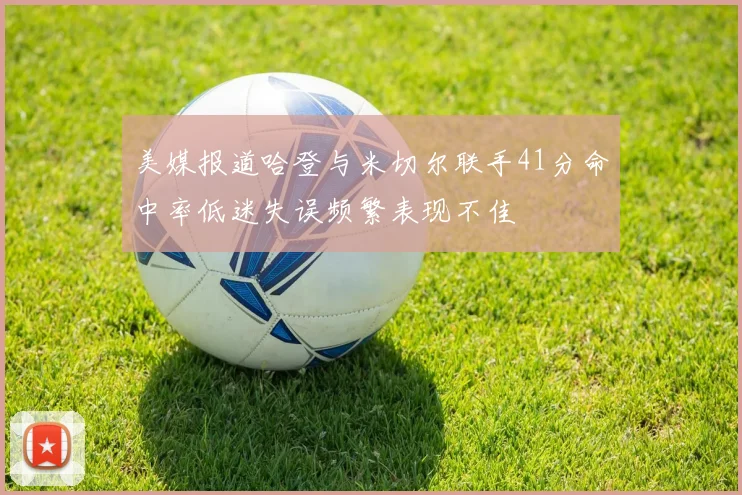美媒报道哈登与米切尔联手41分命中率低迷失误频繁表现不佳