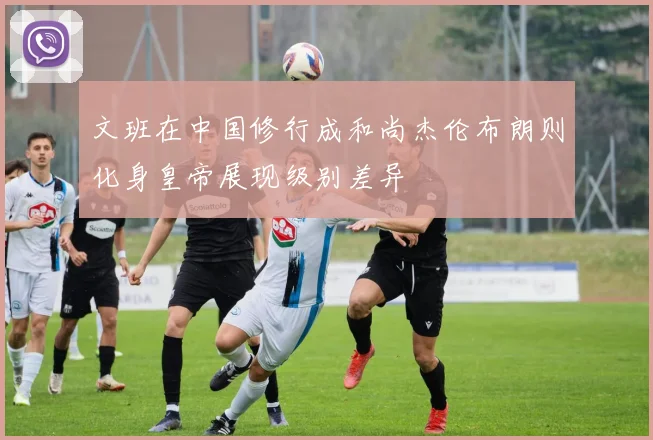 文班在中国修行成和尚杰伦布朗则化身皇帝展现级别差异