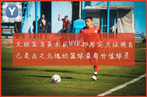 文班亚马虽未获MVP却用实力证明自己是当之无愧的篮球最有价值球员