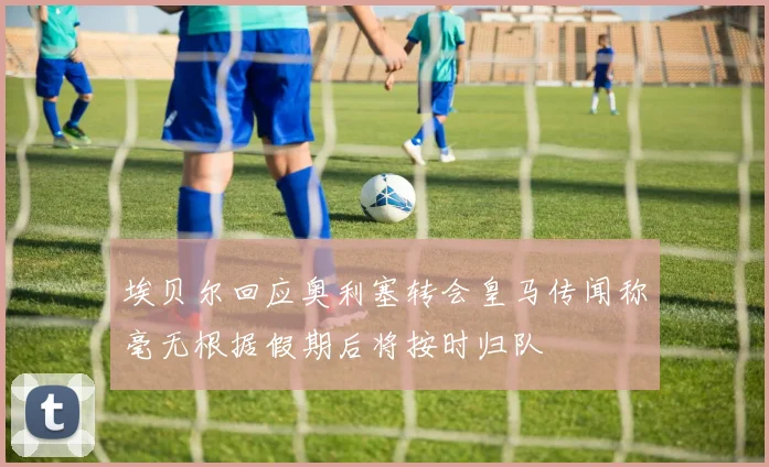 埃贝尔回应奥利塞转会皇马传闻称毫无根据假期后将按时归队