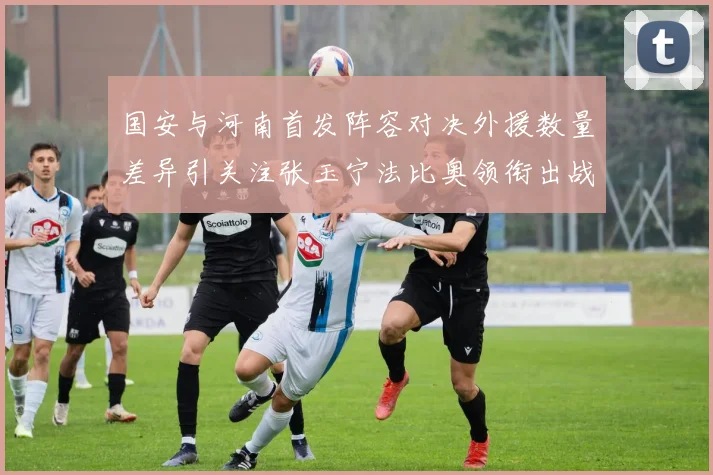 国安与河南首发阵容对决外援数量差异引关注张玉宁法比奥领衔出战