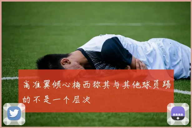 高准翼倾心梅西称其与其他球员踢的不是一个层次