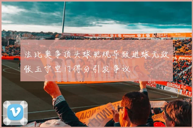 法比奥争顶头球犯规导致进球无效张玉宁空门得分引发争议