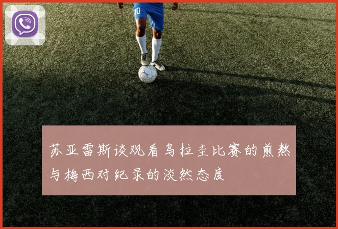 苏亚雷斯谈观看乌拉圭比赛的煎熬与梅西对纪录的淡然态度