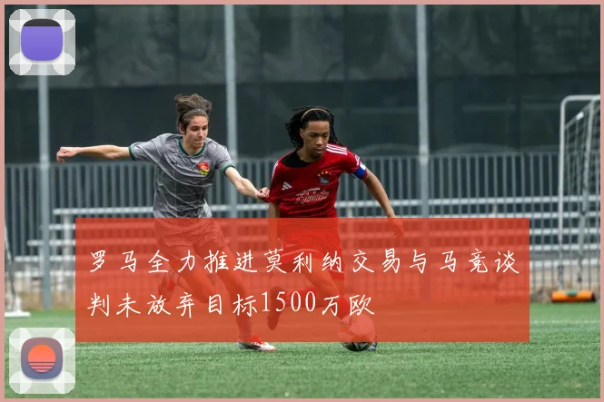罗马全力推进莫利纳交易与马竞谈判未放弃目标1500万欧