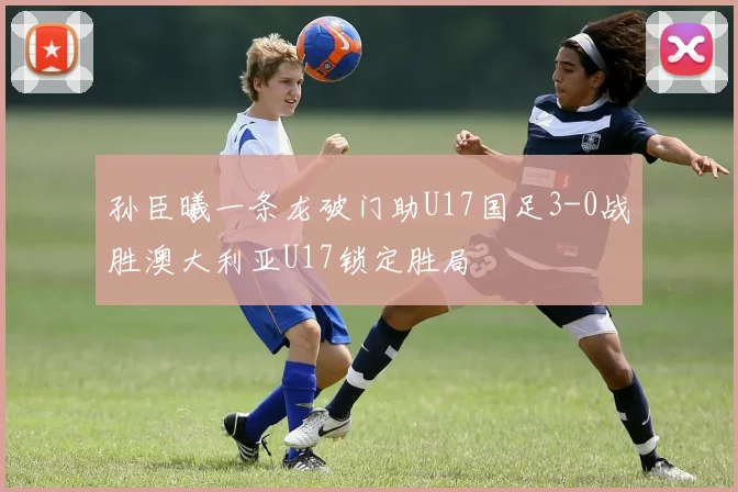 孙臣曦一条龙破门助U17国足3-0战胜澳大利亚U17锁定胜局
