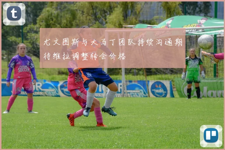 尤文图斯与大马丁团队持续沟通期待维拉调整转会价格